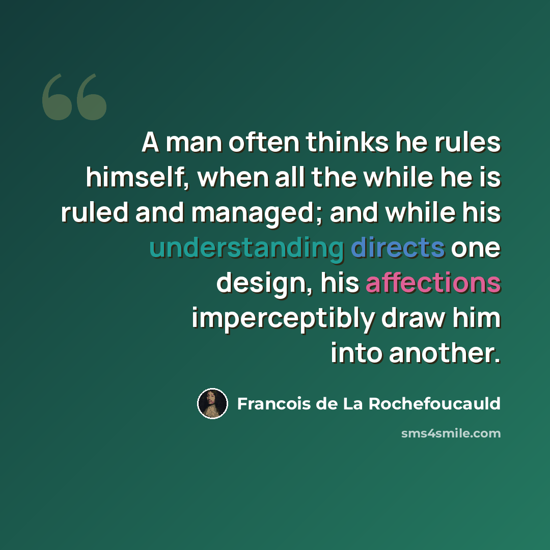 “A man often thinks he rules himself, when all the while he is ruled and managed; and while his understanding directs one design, his affections imperceptibly draw him into another.” quote by Francois de La Rochefoucauld