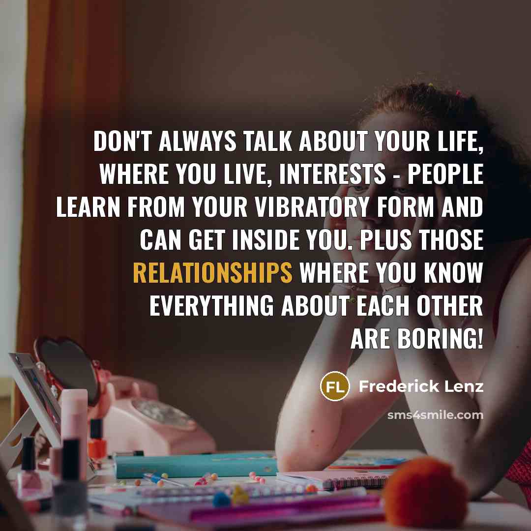 “Don't always talk about your life, where you live, interests - people learn from your vibratory form and can get inside you. Plus those relationships where you know everything about each other are boring!” quote by Frederick Lenz
