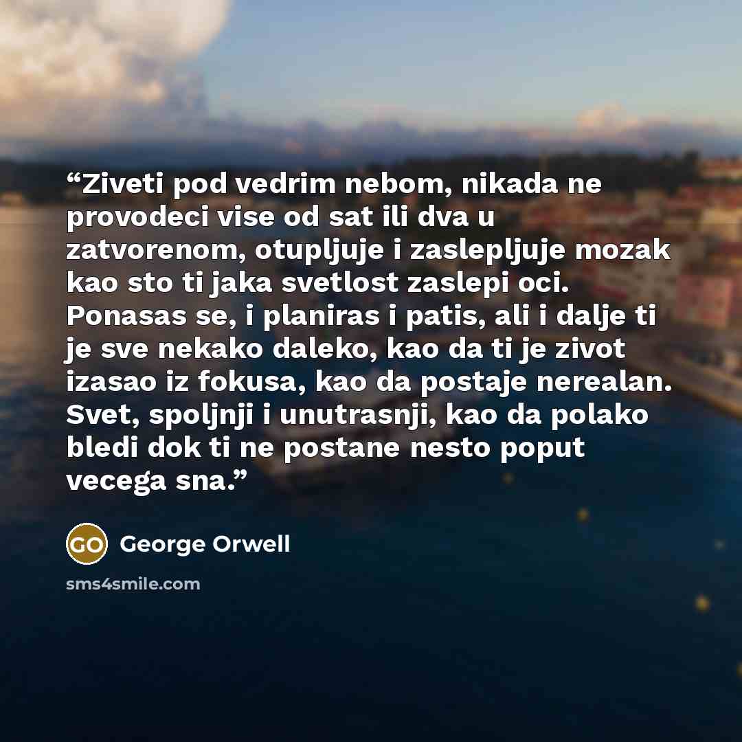 “Ziveti pod vedrim nebom, nikada ne provodeci vise od sat ili dva u zatvorenom, otupljuje i zaslepljuje mozak kao sto ti jaka svetlost zaslepi oci. Ponasas se, i planiras i patis, ali i dalje ti je sve nekako daleko, kao da ti je zivot izasao iz fokusa, kao da postaje nerealan. Svet, spoljnji i…” quote by George Orwell