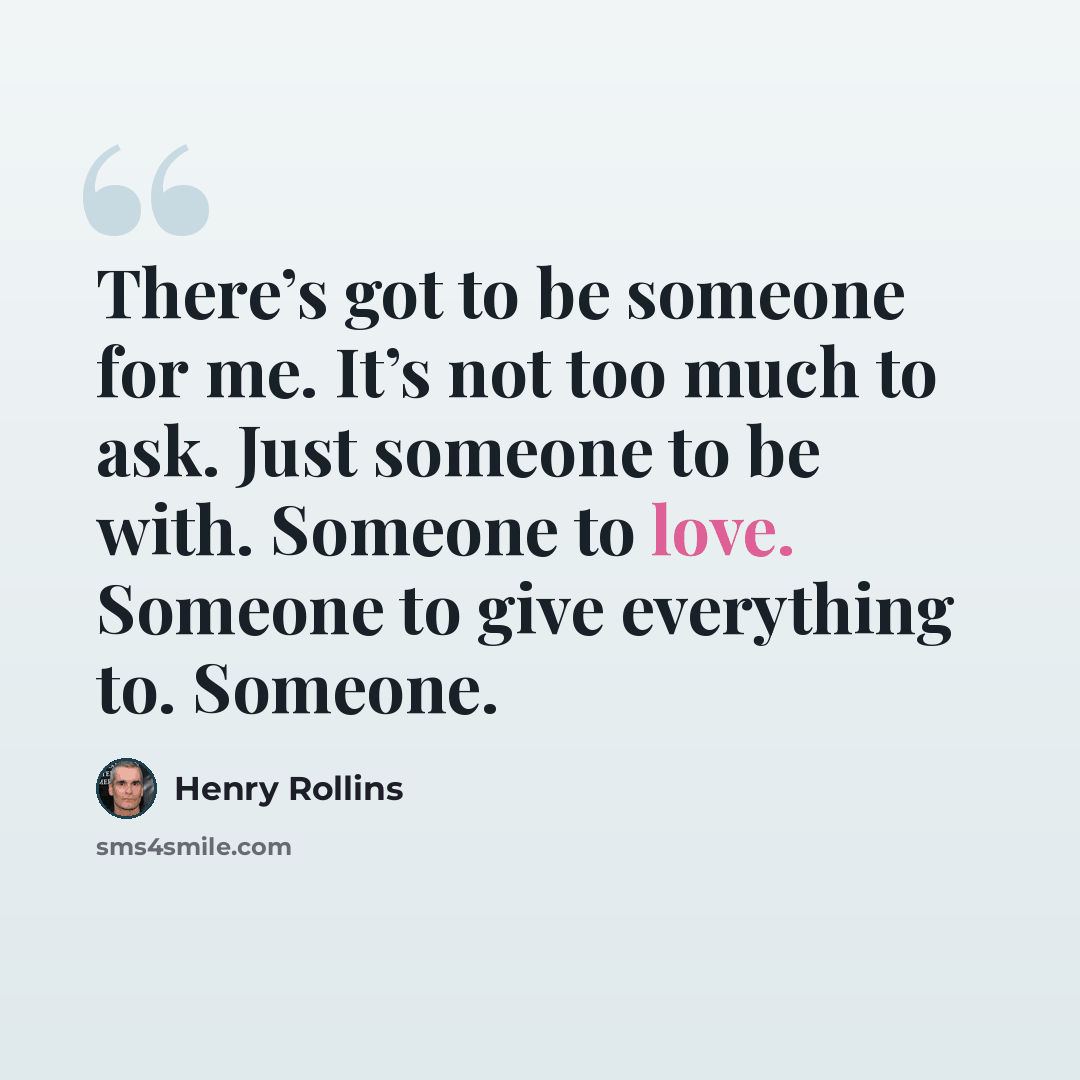 “There’s got to be someone for me. It’s not too much to ask. Just someone to be with. Someone to love. Someone to give everything to. Someone.” quote by Henry Rollins