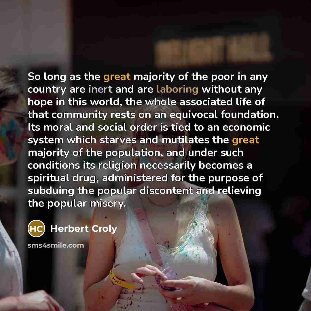 “So long as the great majority of the poor in any country are inert and are laboring without any hope in this world, the whole associated life of that community rests on an equivocal foundation. Its moral and social order is tied to an economic system which starves and mutilates the great majority…” quote by Herbert Croly