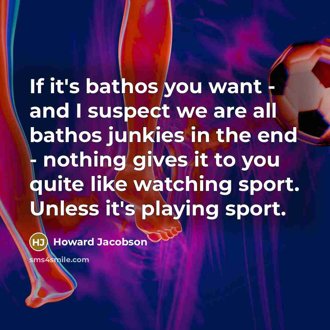 “If it's bathos you want - and I suspect we are all bathos junkies in the end - nothing gives it to you quite like watching sport. Unless it's playing sport.” quote by Howard Jacobson
