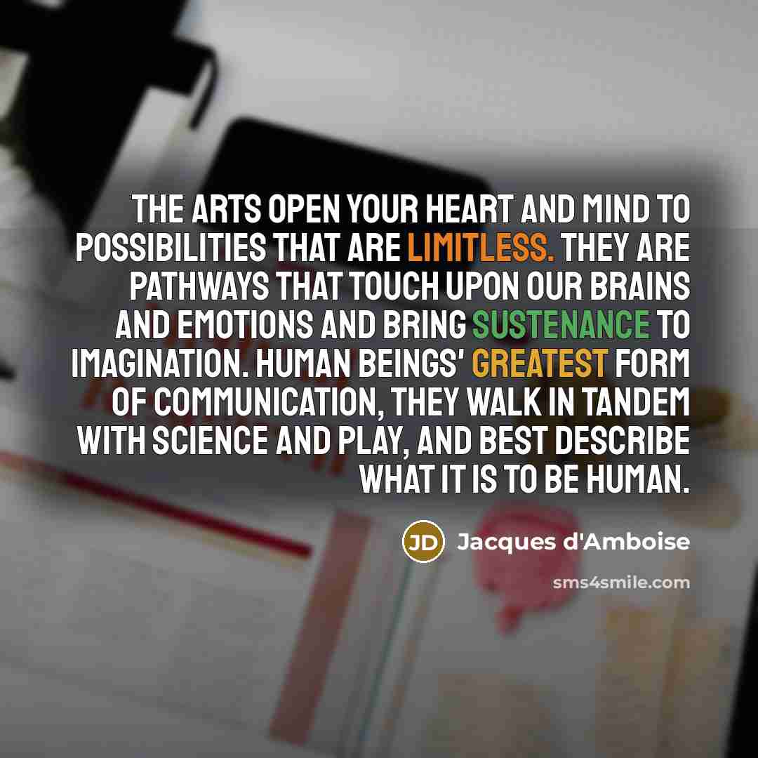 “The arts open your heart and mind to possibilities that are limitless. They are pathways that touch upon our brains and emotions and bring sustenance to imagination. Human beings' greatest form of communication, they walk in tandem with science and play, and best describe what it is to be human.” quote by Jacques d'Amboise