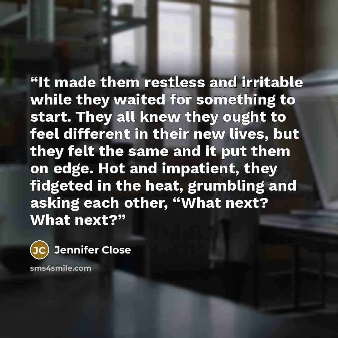 “It made them restless and irritable while they waited for something to start. They all knew they ought to feel different in their new lives, but they felt the same and it put them on edge. Hot and impatient, they fidgeted in the heat, grumbling and asking each other, “What next? What next?” quote by Jennifer Close