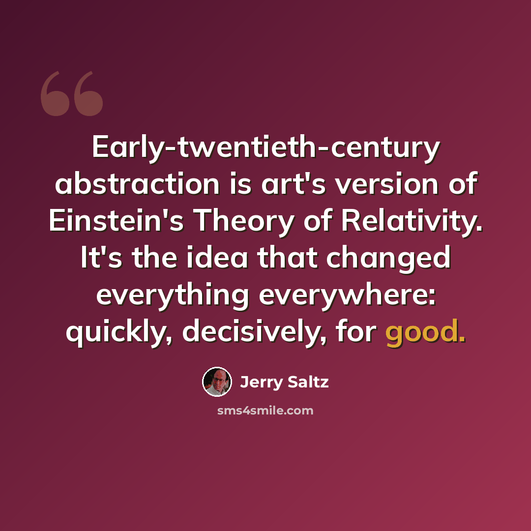 “Early-twentieth-century abstraction is art's version of Einstein's Theory of Relativity. It's the idea that changed everything everywhere: quickly, decisively, for good.” quote by Jerry Saltz