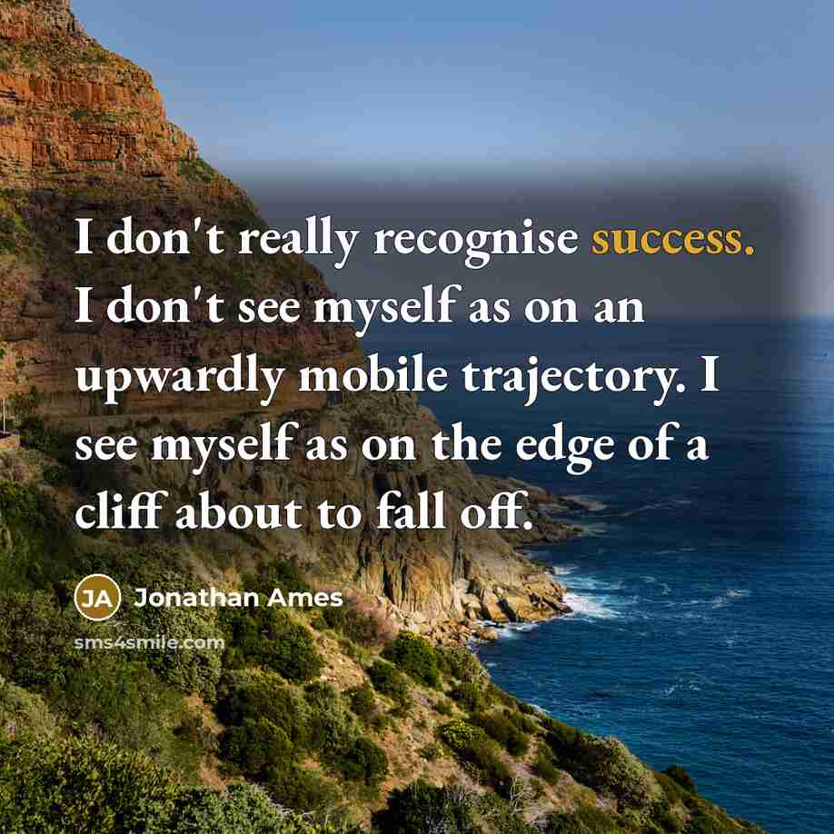 “I don't really recognise success. I don't see myself as on an upwardly mobile trajectory. I see myself as on the edge of a cliff about to fall off.” quote by Jonathan Ames