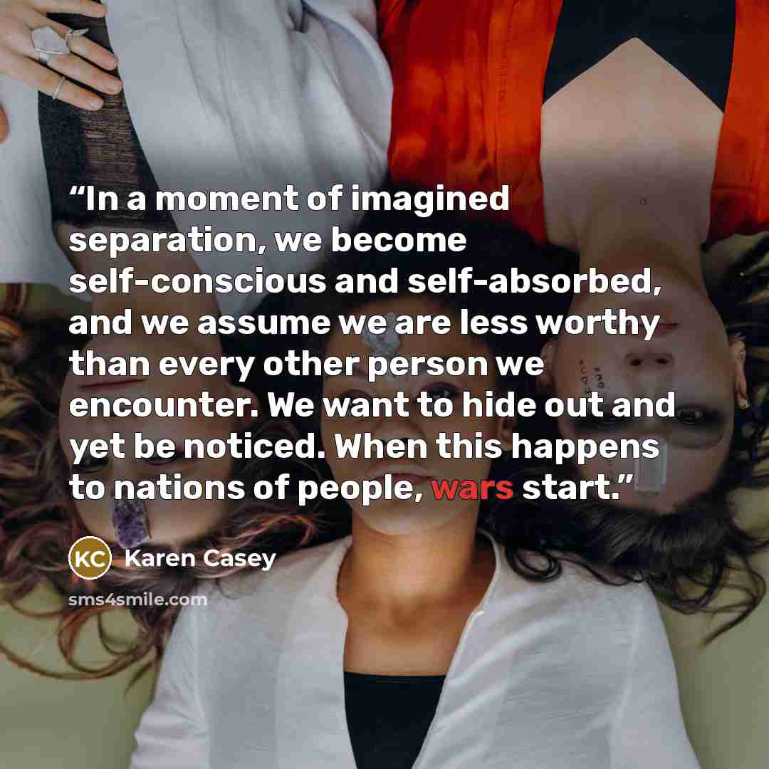“In a moment of imagined separation, we become self-conscious and self-absorbed, and we assume we are less worthy than every other person we encounter. We want to hide out and yet be noticed. When this happens to nations of people, wars start.” quote by Karen Casey