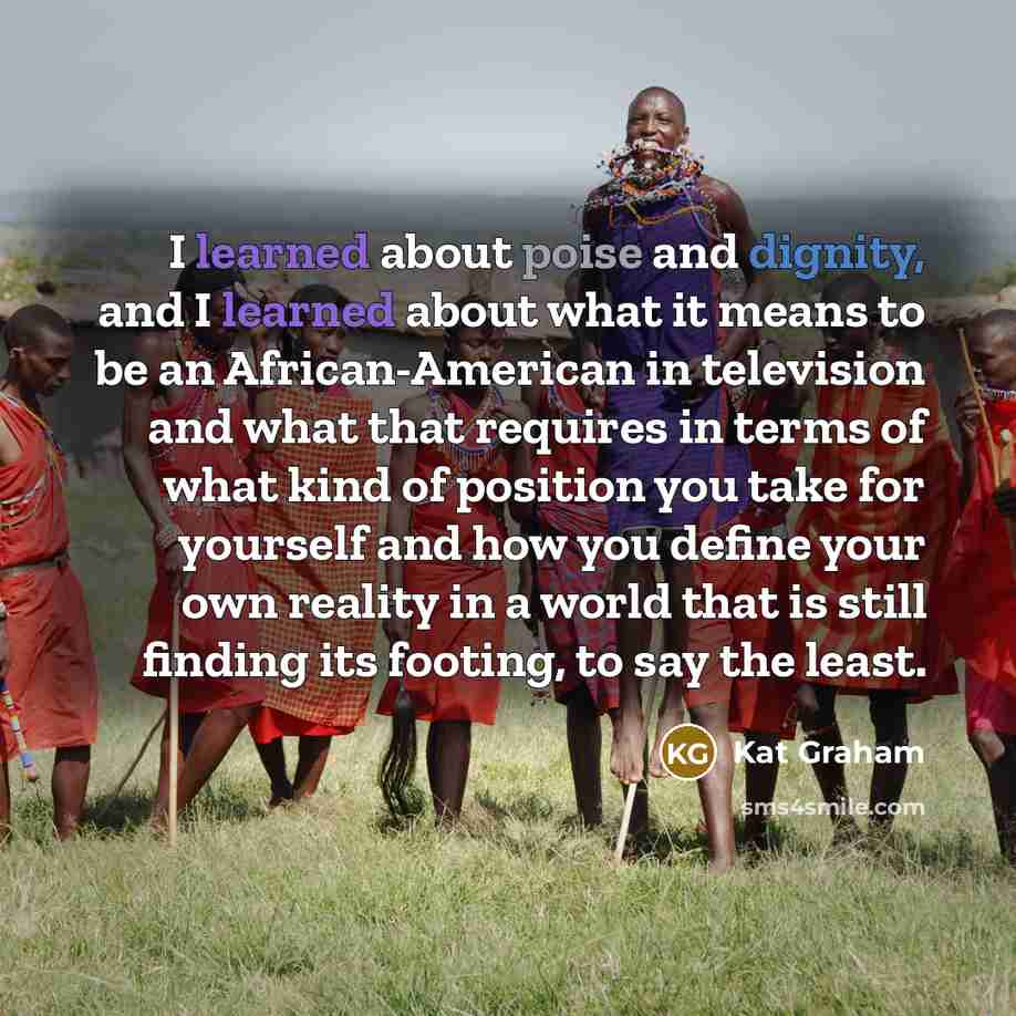 “I learned about poise and dignity, and I learned about what it means to be an African-American in television and what that requires in terms of what kind of position you take for yourself and how you define your own reality in a world that is still finding its footing, to say the least.” quote by Kat Graham