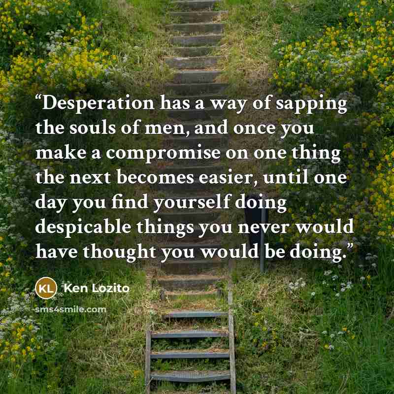 “Desperation has a way of sapping the souls of men, and once you make a compromise on one thing the next becomes easier, until one day you find yourself doing despicable things you never would have thought you would be doing.” quote by Ken Lozito