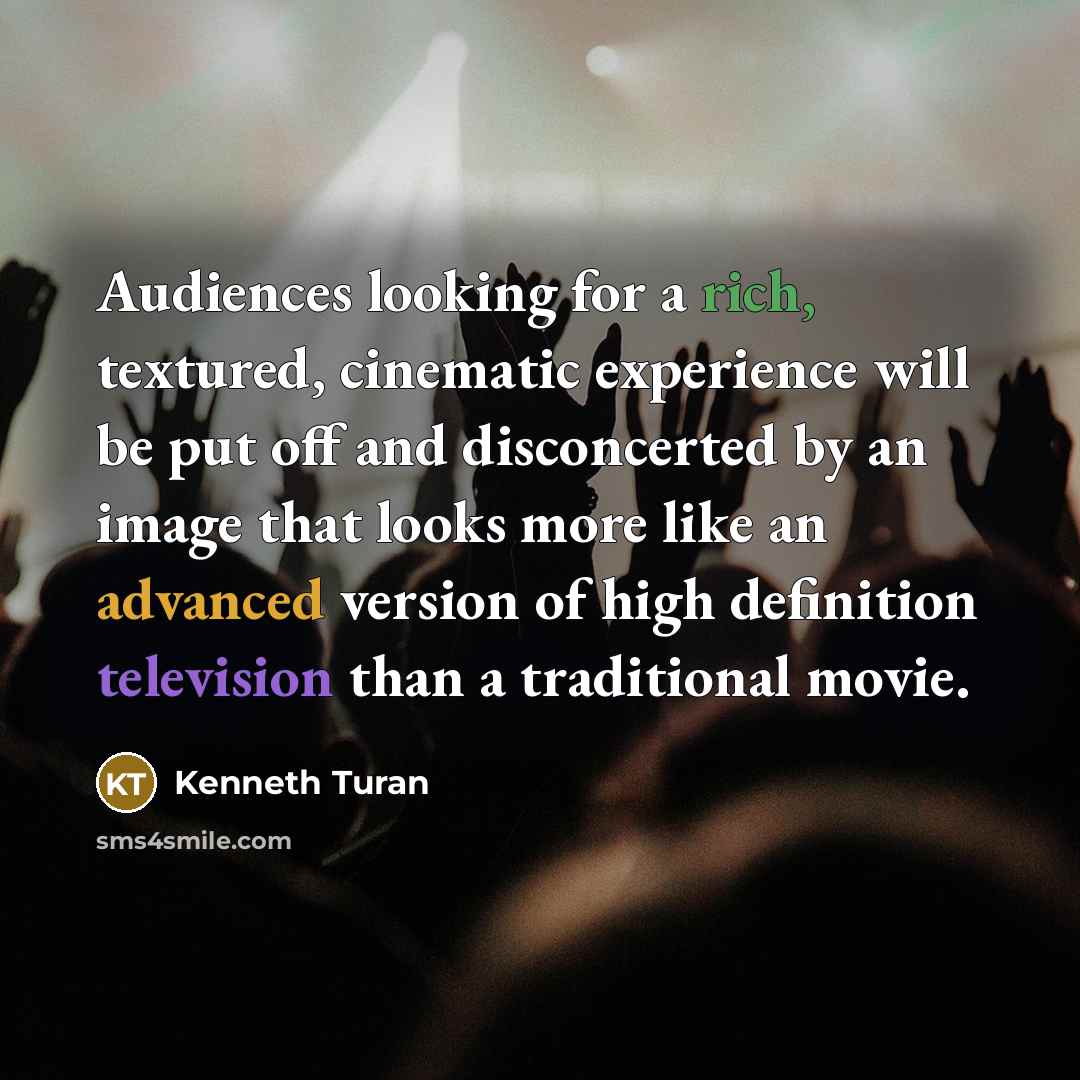 “Audiences looking for a rich, textured, cinematic experience will be put off and disconcerted by an image that looks more like an advanced version of high definition television than a traditional movie.” quote by Kenneth Turan