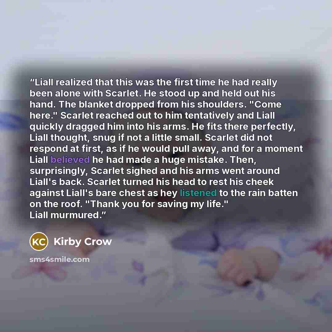 “Liall realized that this was the first time he had really been alone with Scarlet. He stood up and held out his hand. The blanket dropped from his shoulders. "Come here." Scarlet reached out to him tentatively and Liall quickly dragged him into his arms. He fits there perfectly, Liall thought…” quote by Kirby Crow