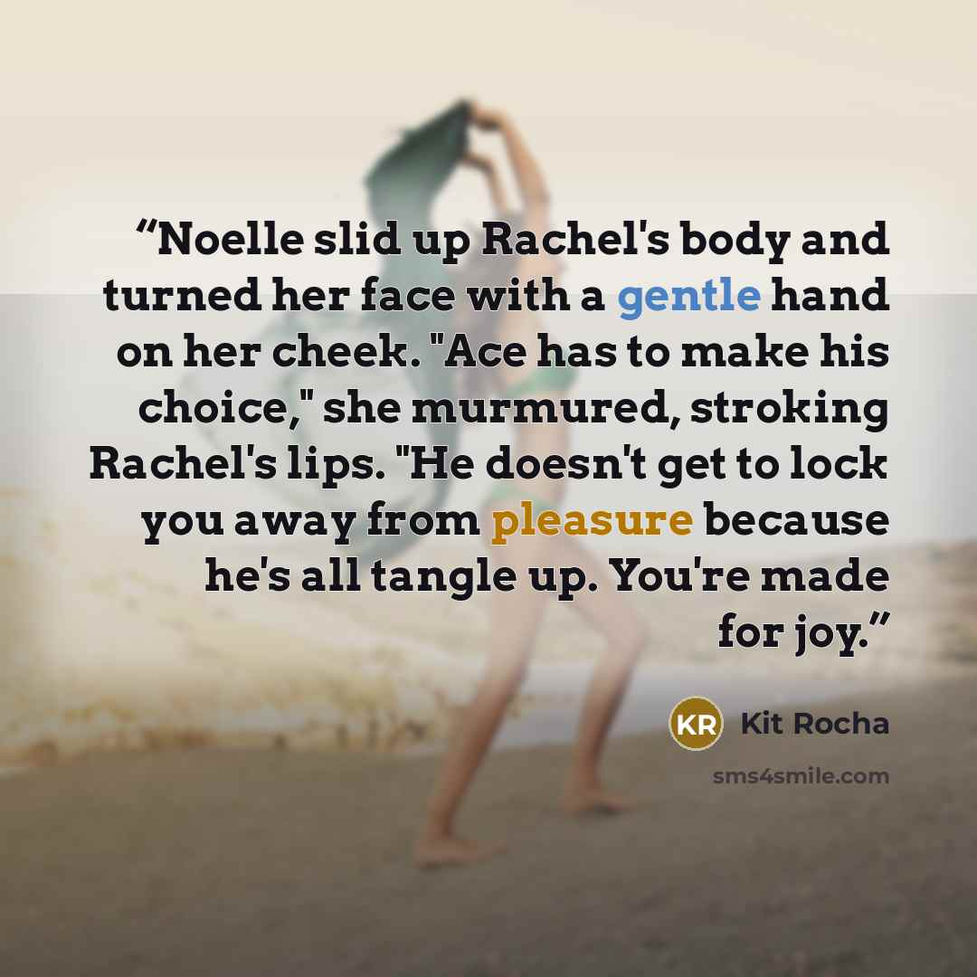 “Noelle slid up Rachel's body and turned her face with a gentle hand on her cheek. "Ace has to make his choice," she murmured, stroking Rachel's lips. "He doesn't get to lock you away from pleasure because he's all tangle up. You're made for joy.” quote by Kit Rocha