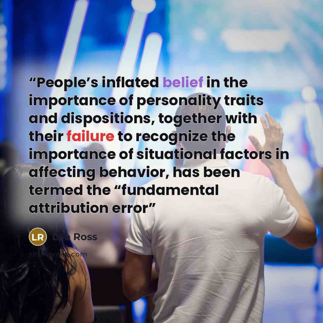 “People’s inflated belief in the importance of personality traits and dispositions, together with their failure to recognize the importance of situational factors in affecting behavior, has been termed the “fundamental attribution error” quote by Lee Ross