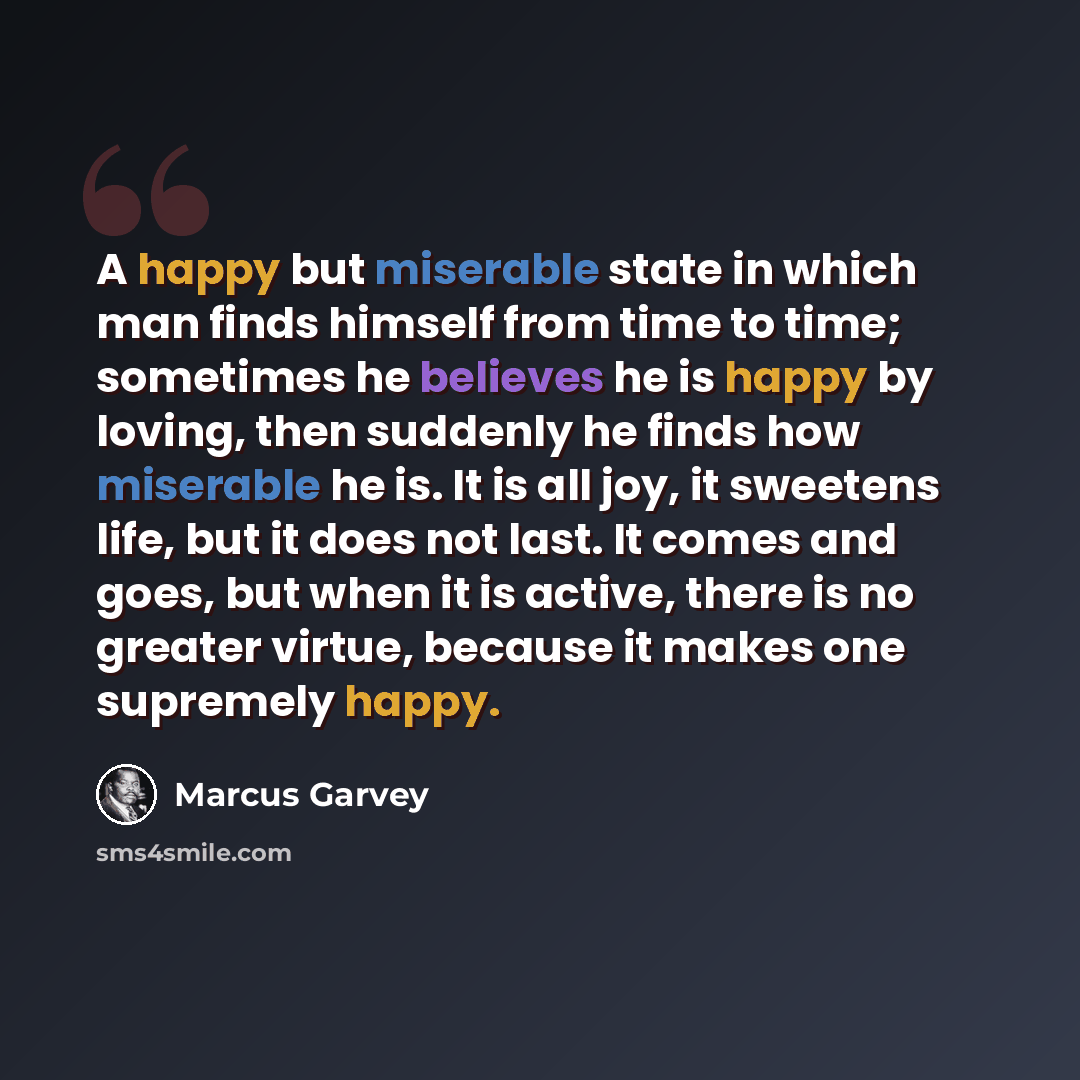 “A happy but miserable state in which man finds himself from time to time; sometimes he believes he is happy by loving, then suddenly he finds how miserable he is. It is all joy, it sweetens life, but it does not last. It comes and goes, but when it is active, there is no greater virtue, because it…” quote by Marcus Garvey