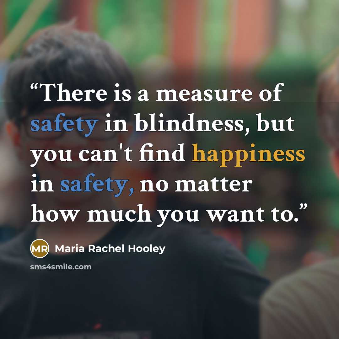 “There is a measure of safety in blindness, but you can't find happiness in safety, no matter how much you want to.” quote by Maria Rachel Hooley