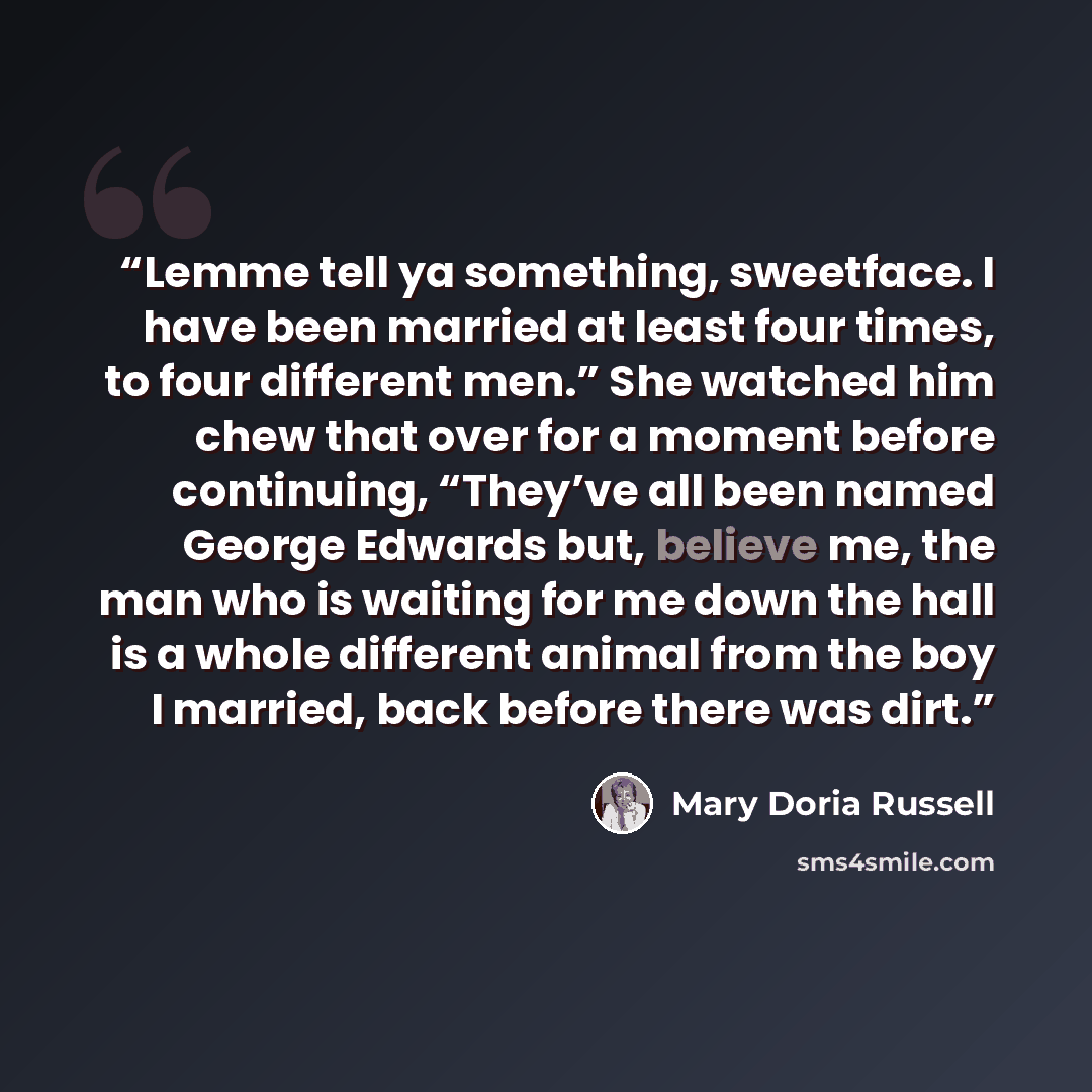 “Lemme tell ya something, sweetface. I have been married at least four times, to four different men.” She watched him chew that over for a moment before continuing, “They’ve all been named George Edwards but, believe me, the man who is waiting for me down the hall is a whole different animal from…” quote by Mary Doria Russell