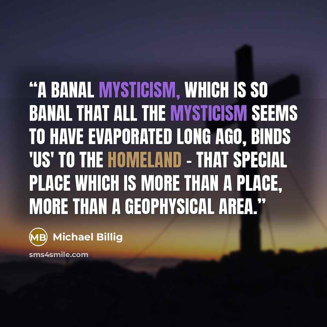 “A banal mysticism, which is so banal that all the mysticism seems to have evaporated long ago, binds 'us' to the homeland - that special place which is more than a place, more than a geophysical area.” quote by Michael Billig