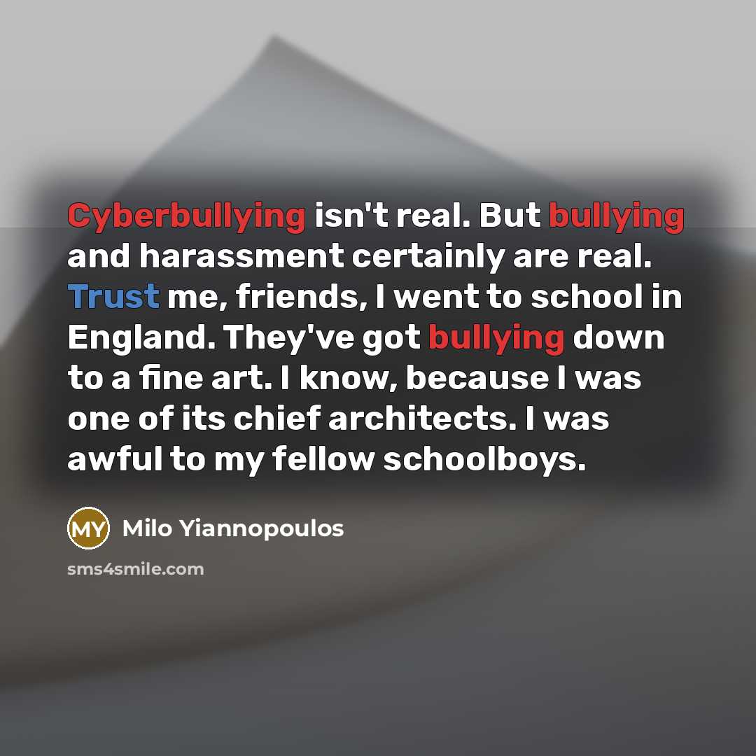 “Cyberbullying isn't real. But bullying and harassment certainly are real. Trust me, friends, I went to school in England. They've got bullying down to a fine art. I know, because I was one of its chief architects. I was awful to my fellow schoolboys.” quote by Milo Yiannopoulos