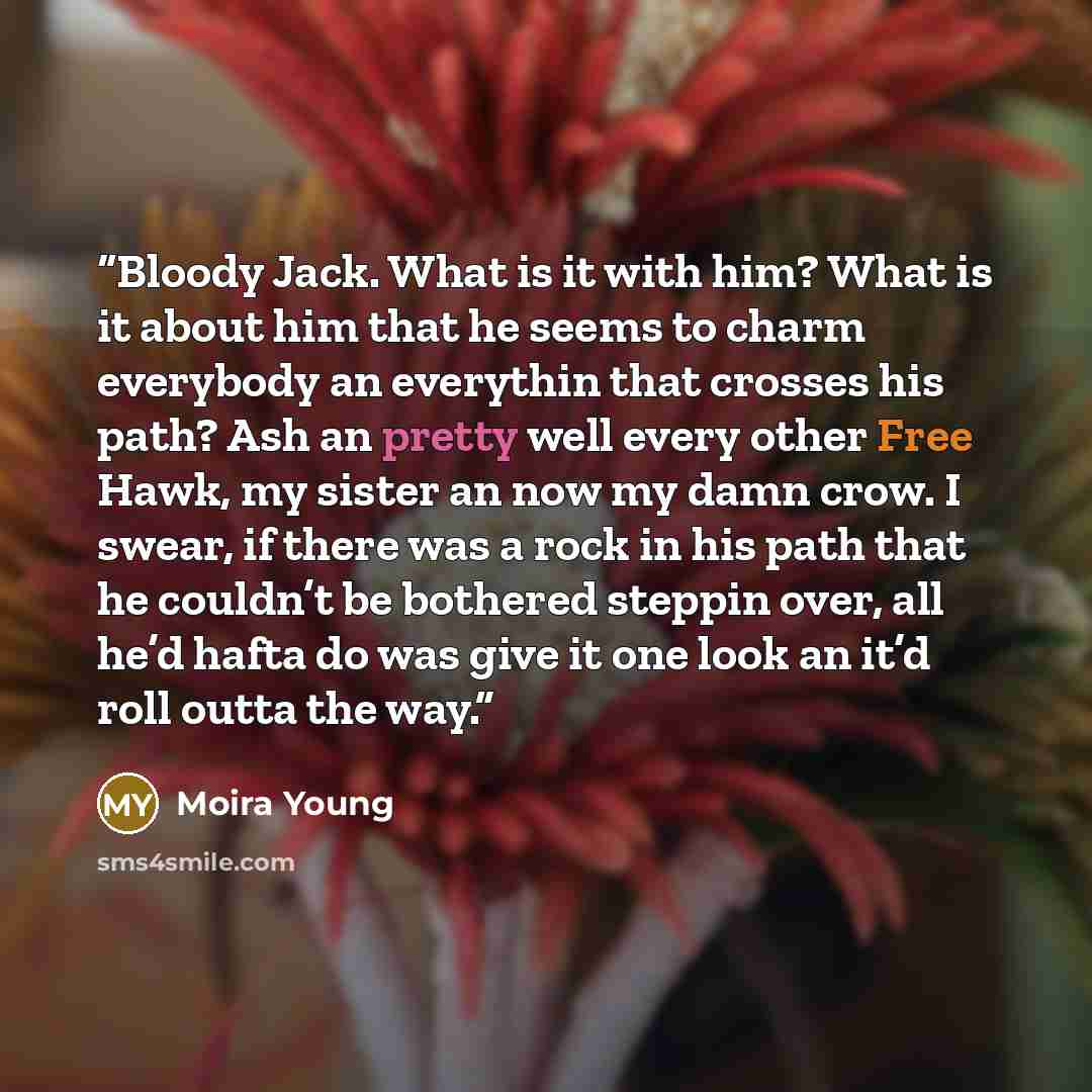 “Bloody Jack. What is it with him? What is it about him that he seems to charm everybody an everythin that crosses his path? Ash an pretty well every other Free Hawk, my sister an now my damn crow. I swear, if there was a rock in his path that he couldn’t be bothered steppin over, all he’d hafta do…” quote by Moira Young