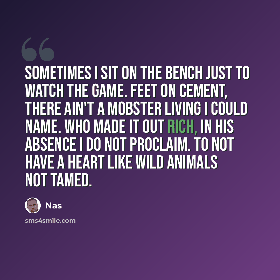 “Sometimes I sit on the bench just to watch the game. Feet on cement, there ain't a mobster living I could name. Who made it out rich, in his absence I do not proclaim. To not have a heart like wild animals not tamed.” quote by Nas