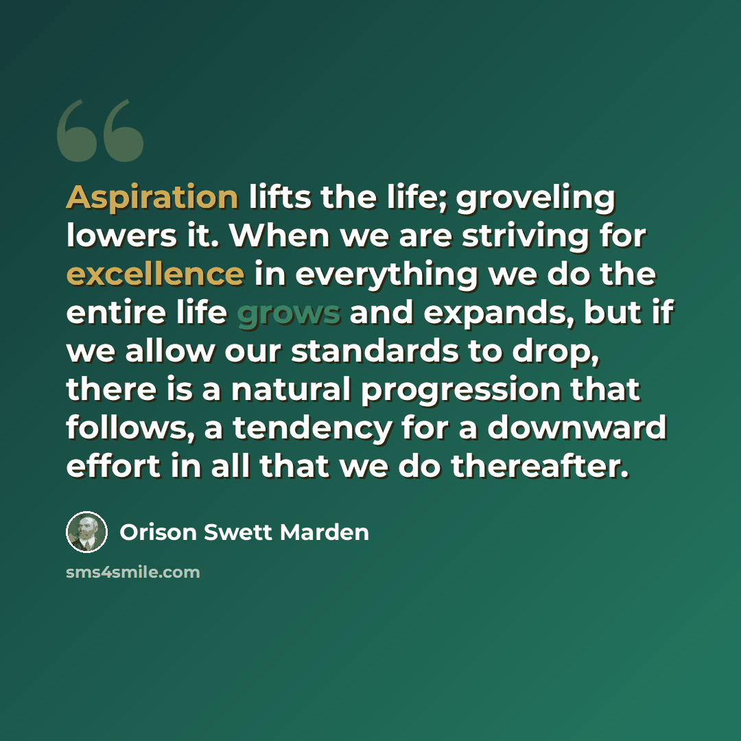 “Aspiration lifts the life; groveling lowers it. When we are striving for excellence in everything we do the entire life grows and expands, but if we allow our standards to drop, there is a natural progression that follows, a tendency for a downward effort in all that we do thereafter.” quote by Orison Swett Marden