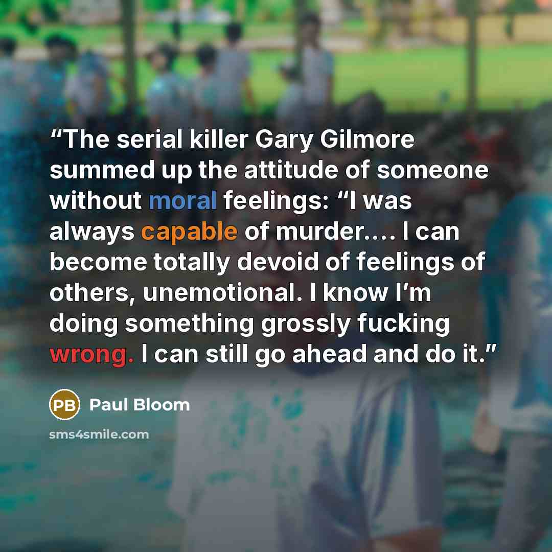 “The serial killer Gary Gilmore summed up the attitude of someone without moral feelings: “I was always capable of murder.… I can become totally devoid of feelings of others, unemotional. I know I’m doing something grossly fucking wrong. I can still go ahead and do it.” quote by Paul Bloom