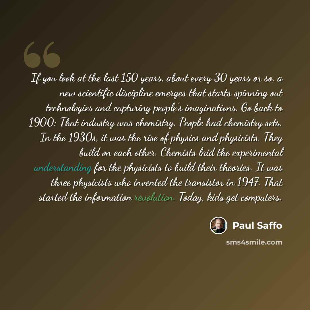 “If you look at the last 150 years, about every 30 years or so, a new scientific discipline emerges that starts spinning out technologies and capturing people's imaginations. Go back to 1900: That industry was chemistry. People had chemistry sets. In the 1930s, it was the rise of physics and…” quote by Paul Saffo