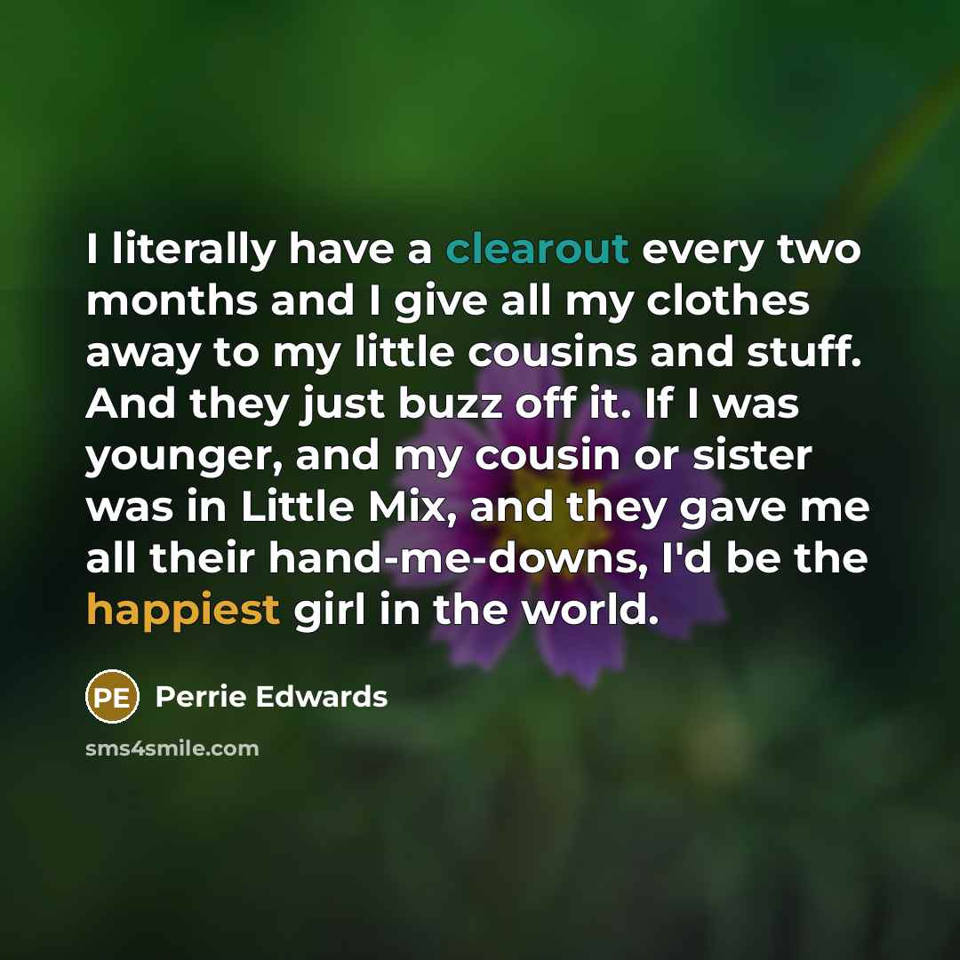 “I literally have a clearout every two months and I give all my clothes away to my little cousins and stuff. And they just buzz off it. If I was younger, and my cousin or sister was in Little Mix, and they gave me all their hand-me-downs, I'd be the happiest girl in the world.” quote by Perrie Edwards