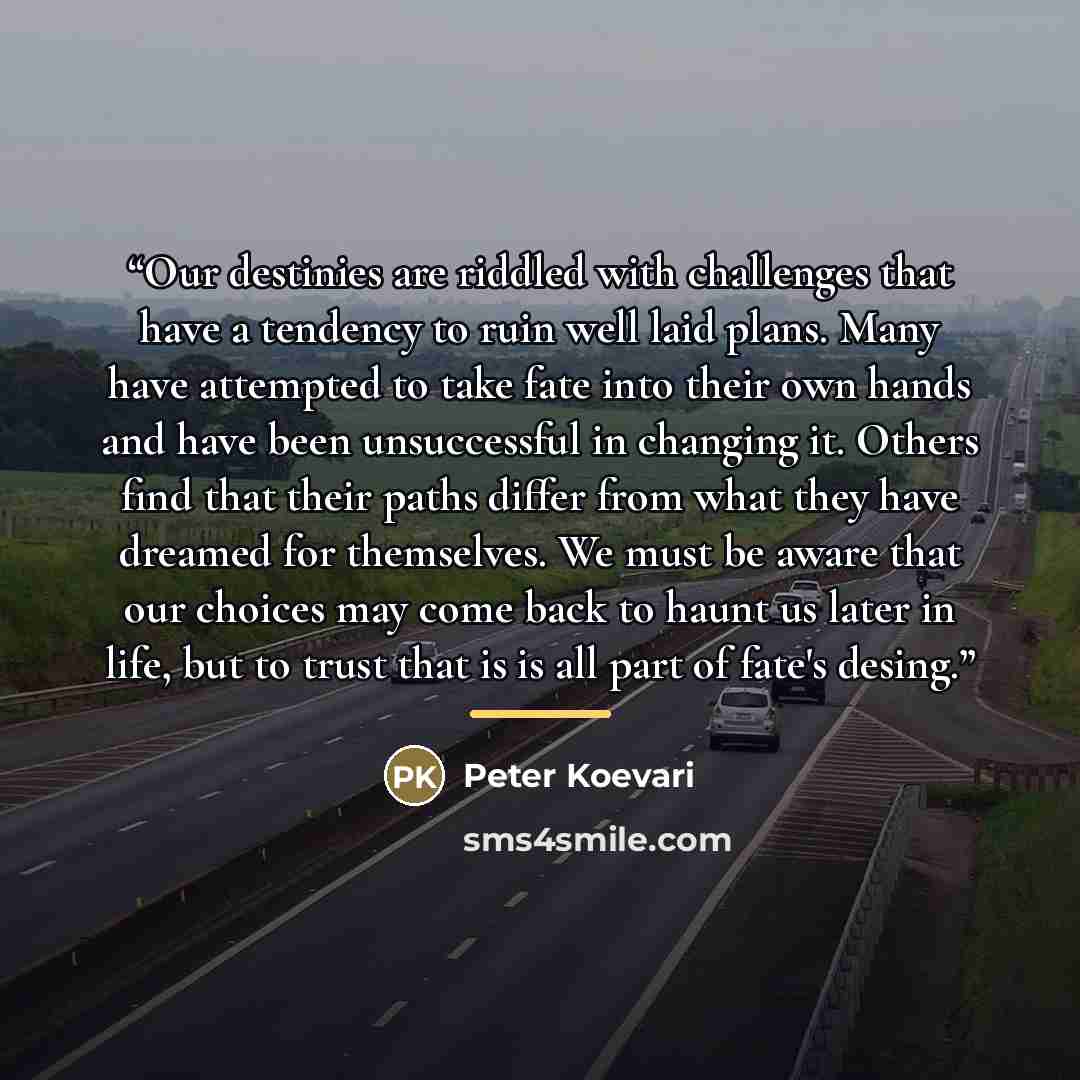 “Our destinies are riddled with challenges that have a tendency to ruin well laid plans. Many have attempted to take fate into their own hands and have been unsuccessful in changing it. Others find that their paths differ from what they have dreamed for themselves. We must be aware that our choices…” quote by Peter Koevari