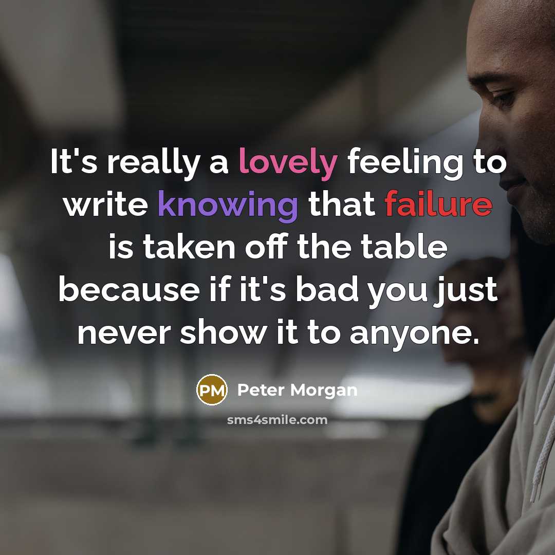 “It's really a lovely feeling to write knowing that failure is taken off the table because if it's bad you just never show it to anyone.” quote by Peter Morgan