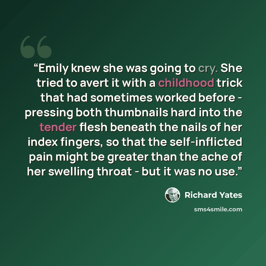 “Emily knew she was going to cry. She tried to avert it with a childhood trick that had sometimes worked before - pressing both thumbnails hard into the tender flesh beneath the nails of her index fingers, so that the self-inflicted pain might be greater than the ache of her swelling throat - but…” quote by Richard Yates