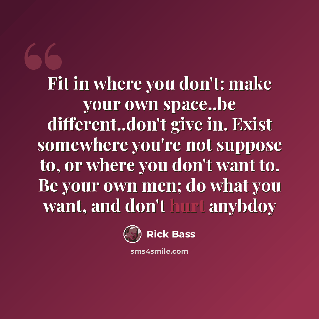 “Fit in where you don't: make your own space..be different..don't give in. Exist somewhere you're not suppose to, or where you don't want to. Be your own men; do what you want, and don't hurt anybdoy” quote by Rick Bass