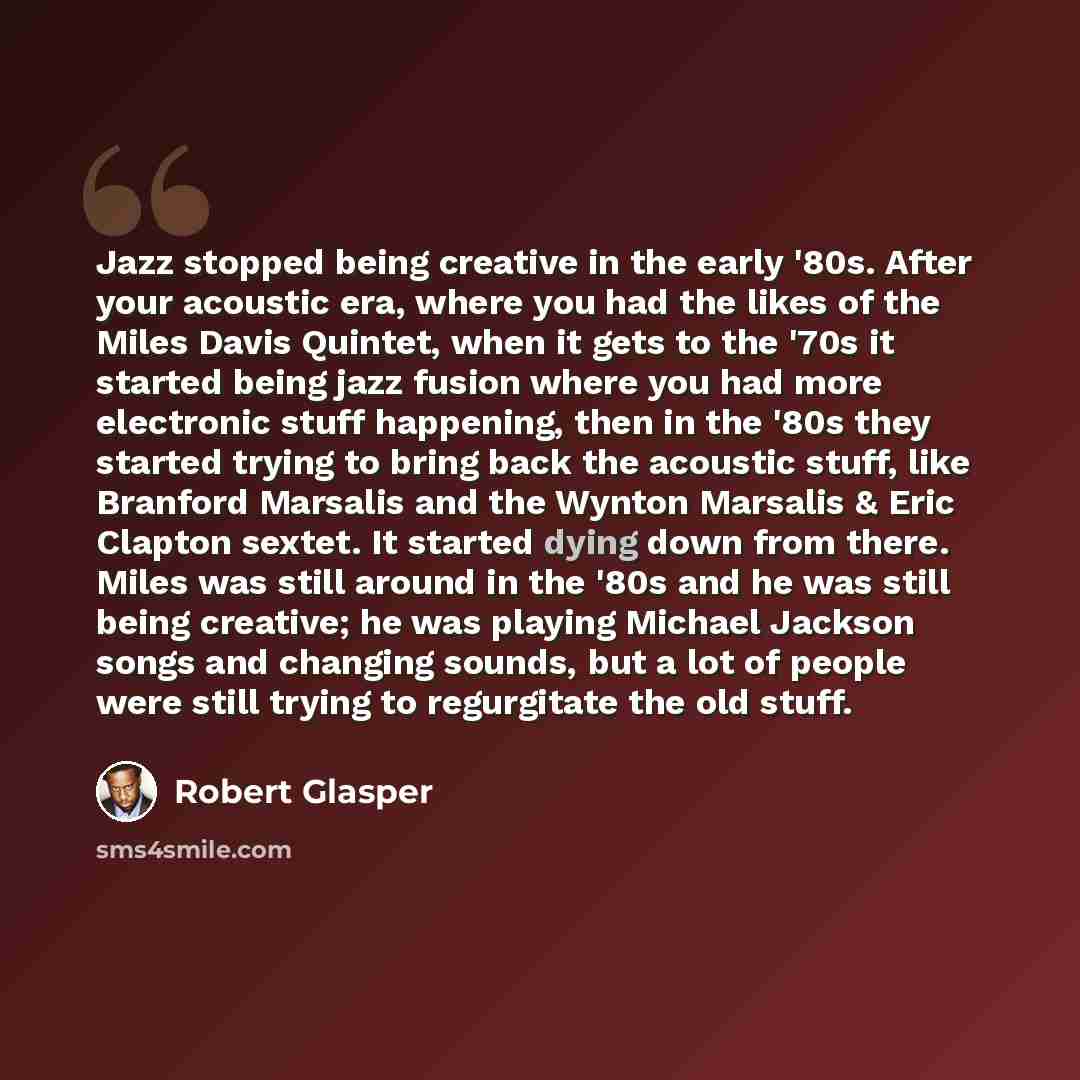 “Jazz stopped being creative in the early '80s. After your acoustic era, where you had the likes of the Miles Davis Quintet, when it gets to the '70s it started being jazz fusion where you had more electronic stuff happening, then in the '80s they started trying to bring back the acoustic stuff…” quote by Robert Glasper