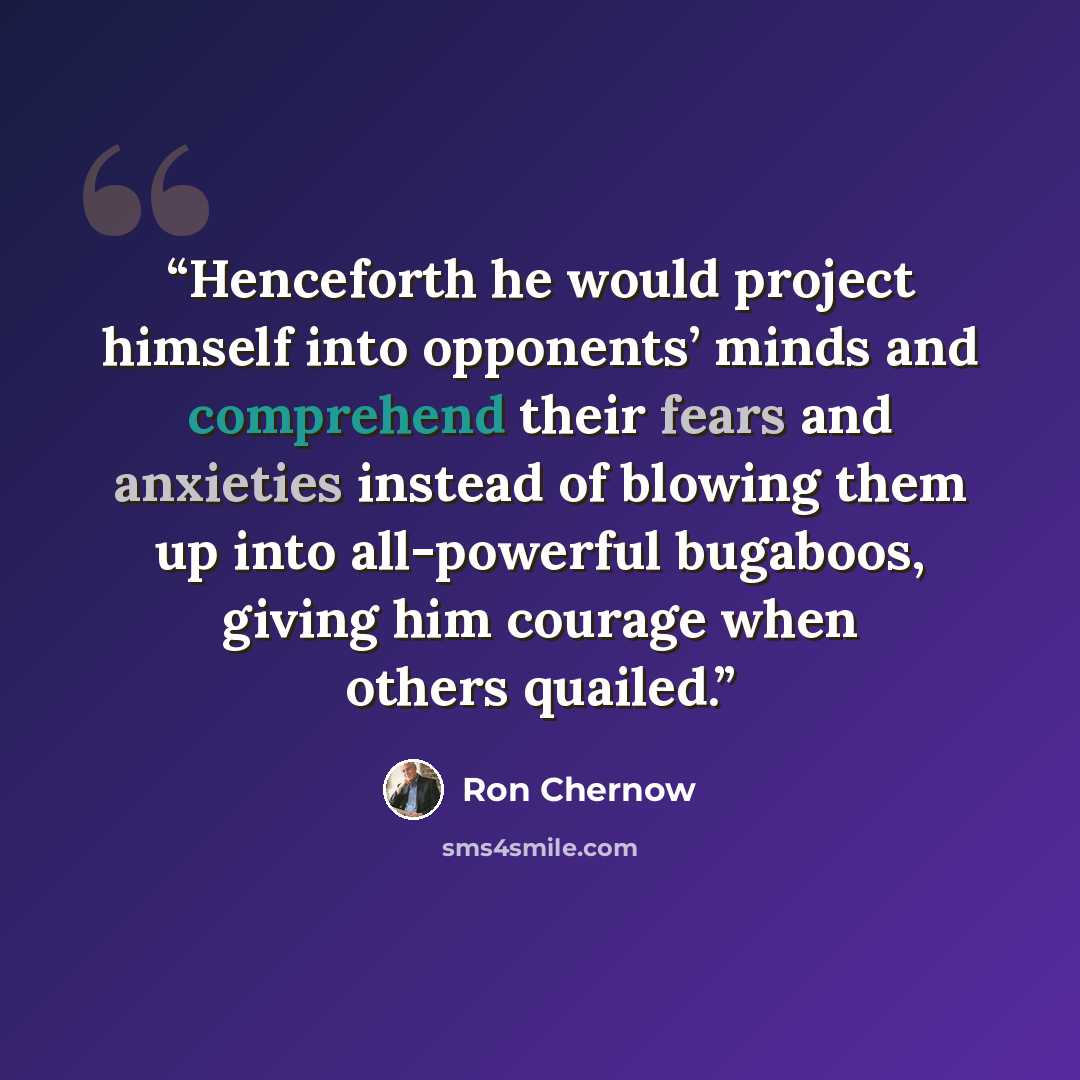 “Henceforth he would project himself into opponents’ minds and comprehend their fears and anxieties instead of blowing them up into all-powerful bugaboos, giving him courage when others quailed.” quote by Ron Chernow