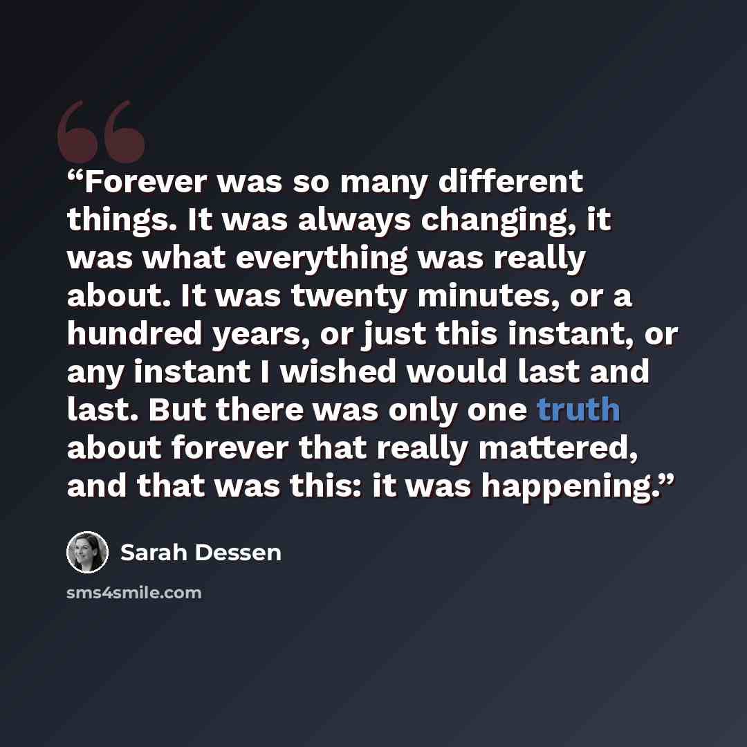 “Forever was so many different things. It was always changing, it was what everything was really about. It was twenty minutes, or a hundred years, or just this instant, or any instant I wished would last and last. But there was only one truth about forever that really mattered, and that was this…” quote by Sarah Dessen