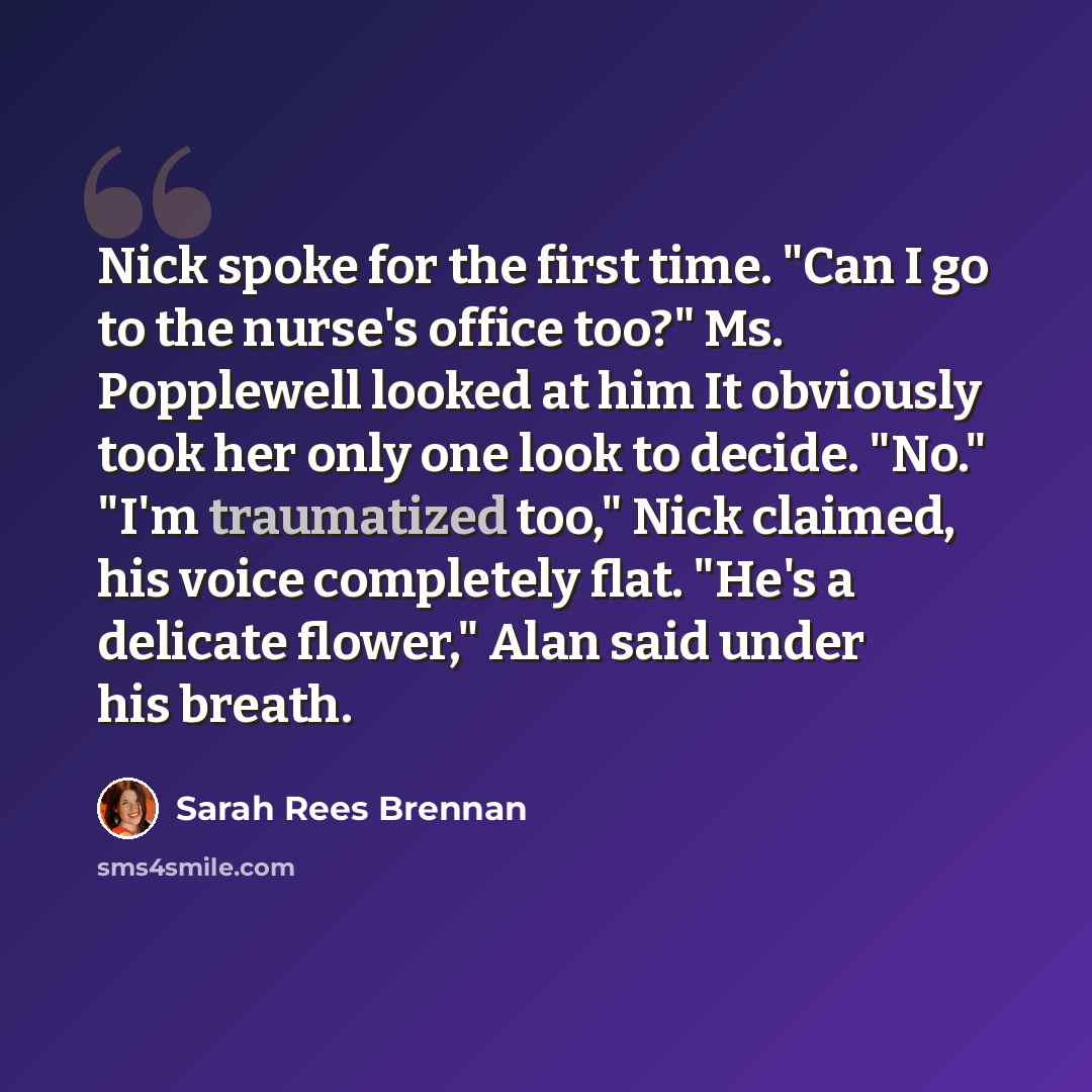 “Nick spoke for the first time. "Can I go to the nurse's office too?" Ms. Popplewell looked at him It obviously took her only one look to decide. "No." "I'm traumatized too," Nick claimed, his voice completely flat. "He's a delicate flower," Alan said under his breath.” quote by Sarah Rees Brennan