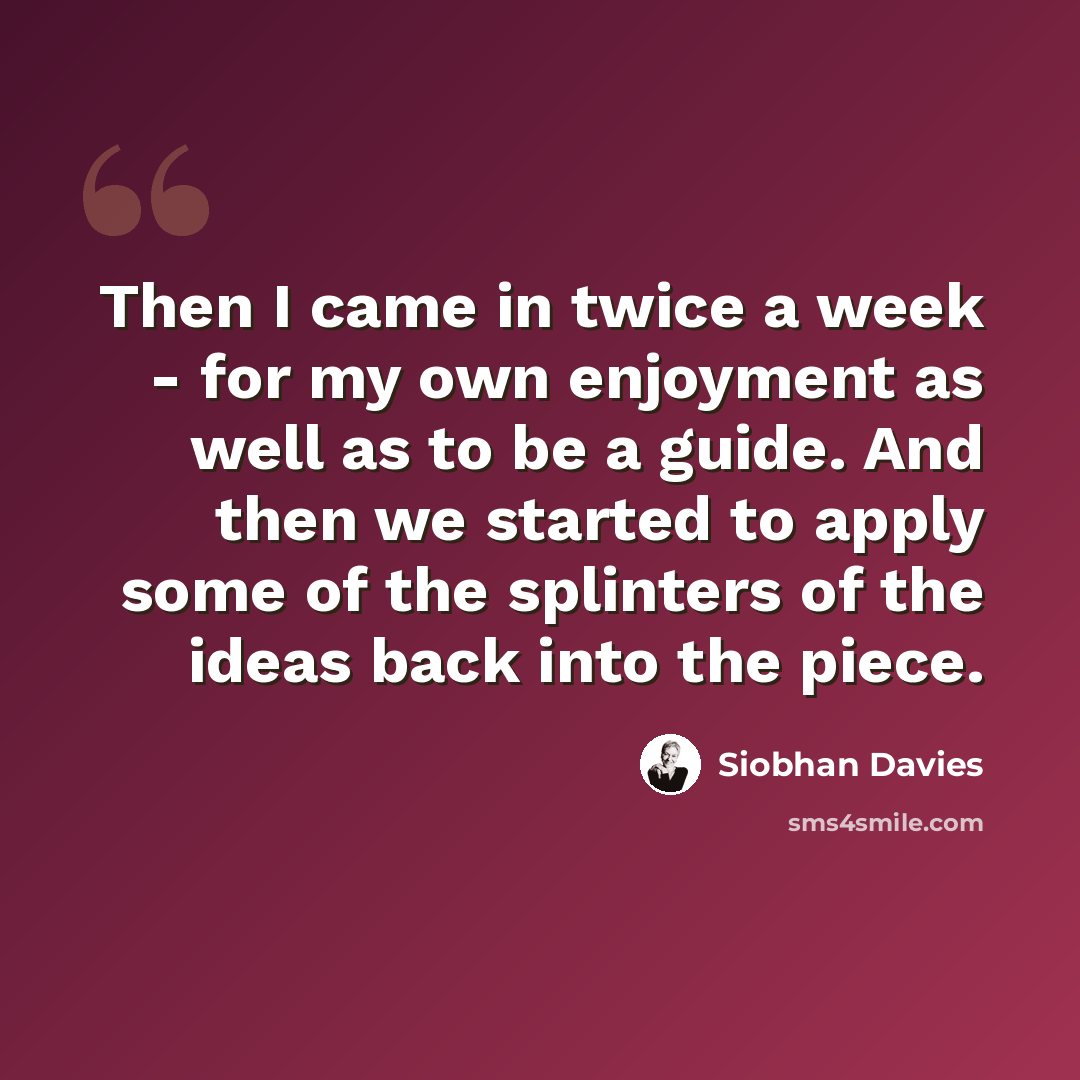“Then I came in twice a week - for my own enjoyment as well as to be a guide. And then we started to apply some of the splinters of the ideas back into the piece.” quote by Siobhan Davies