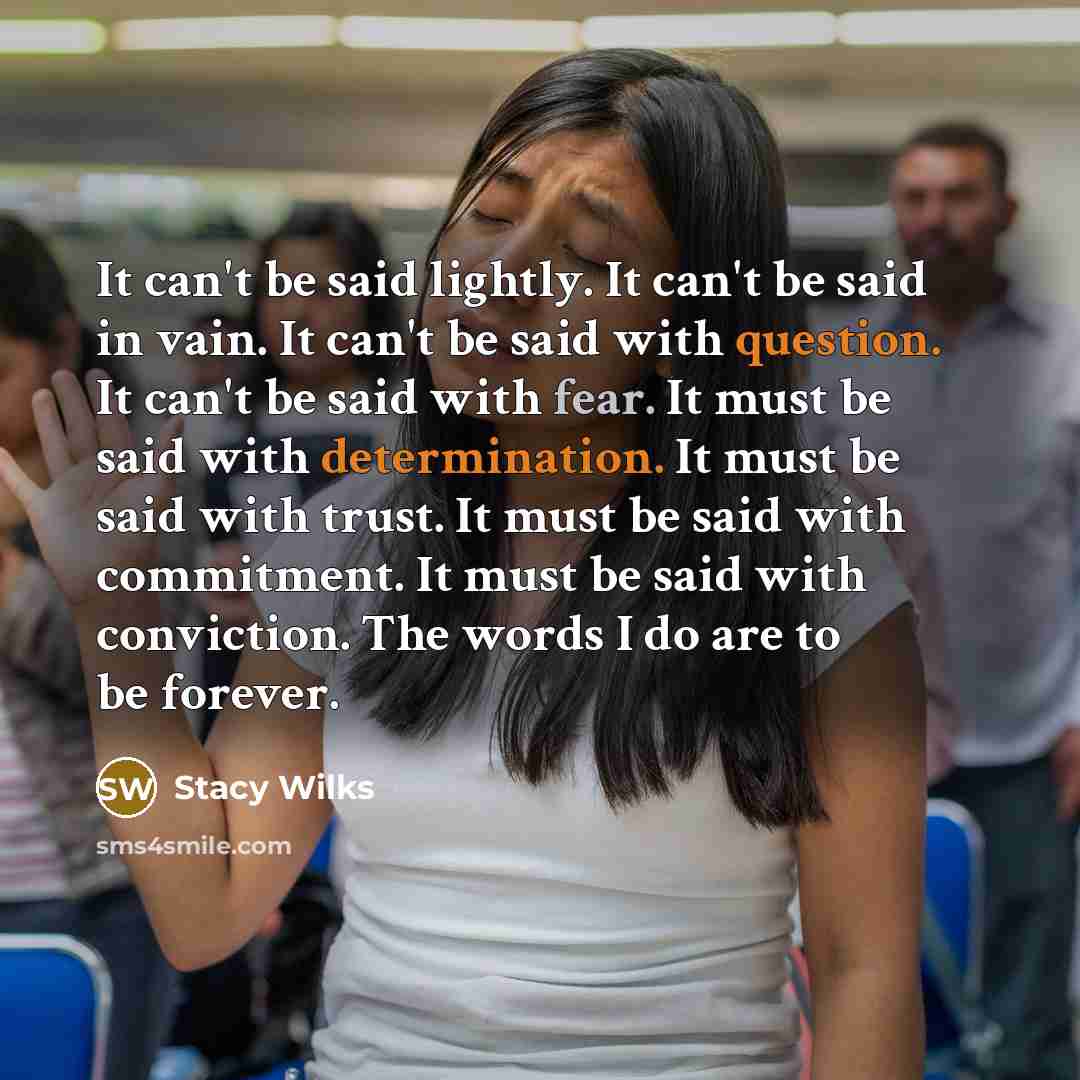 “It can't be said lightly. It can't be said in vain. It can't be said with question. It can't be said with fear. It must be said with determination. It must be said with trust. It must be said with commitment. It must be said with conviction. The words I do are to be forever.” quote by Stacy Wilks