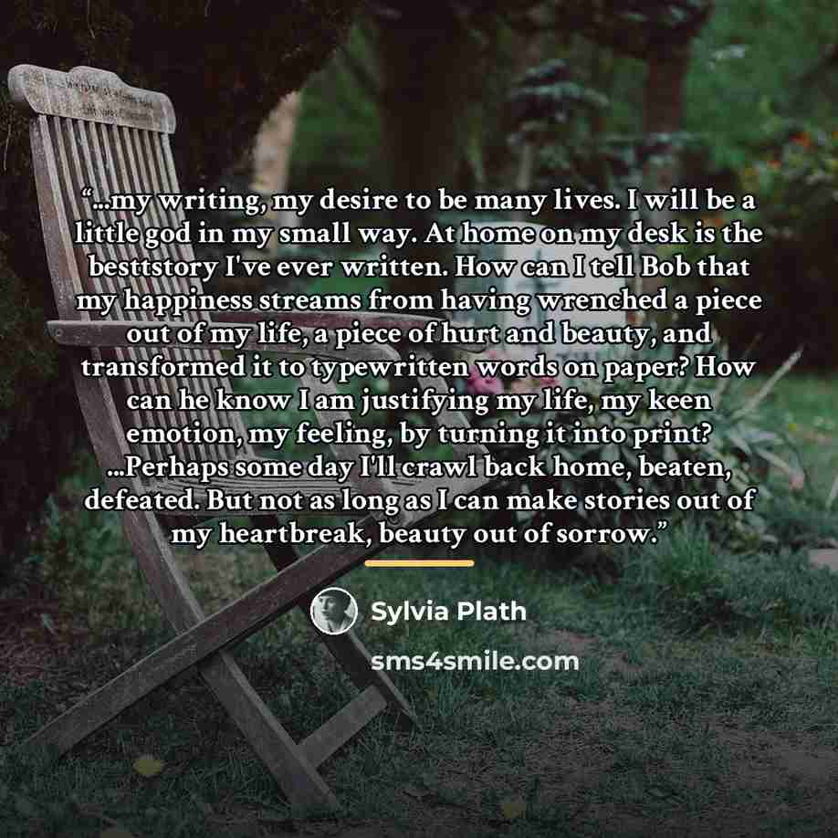 “...my writing, my desire to be many lives. I will be a little god in my small way. At home on my desk is the besttstory I've ever written. How can I tell Bob that my happiness streams from having wrenched a piece out of my life, a piece of hurt and beauty, and transformed it to typewritten words…” quote by Sylvia Plath