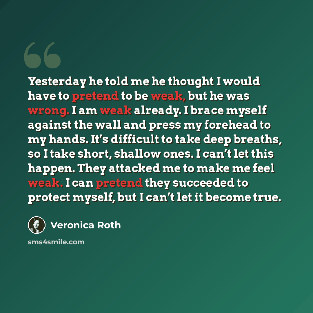“Yesterday he told me he thought I would have to pretend to be weak, but he was wrong. I am weak already. I brace myself against the wall and press my forehead to my hands. It’s difficult to take deep breaths, so I take short, shallow ones. I can’t let this happen. They attacked me to make me feel…” quote by Veronica Roth