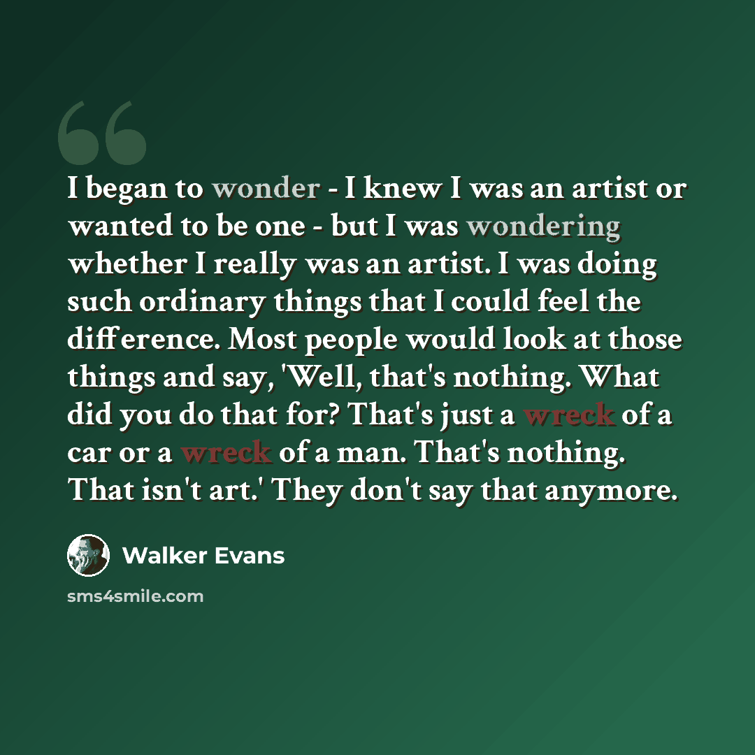 “I began to wonder - I knew I was an artist or wanted to be one - but I was wondering whether I really was an artist. I was doing such ordinary things that I could feel the difference. Most people would look at those things and say, 'Well, that's nothing. What did you do that for? That's just a…” quote by Walker Evans