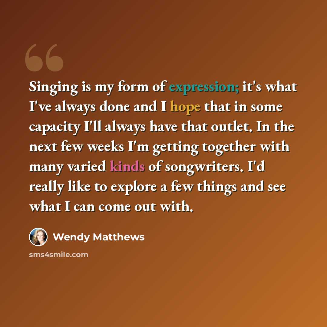“Singing is my form of expression; it's what I've always done and I hope that in some capacity I'll always have that outlet. In the next few weeks I'm getting together with many varied kinds of songwriters. I'd really like to explore a few things and see what I can come out with.” quote by Wendy Matthews