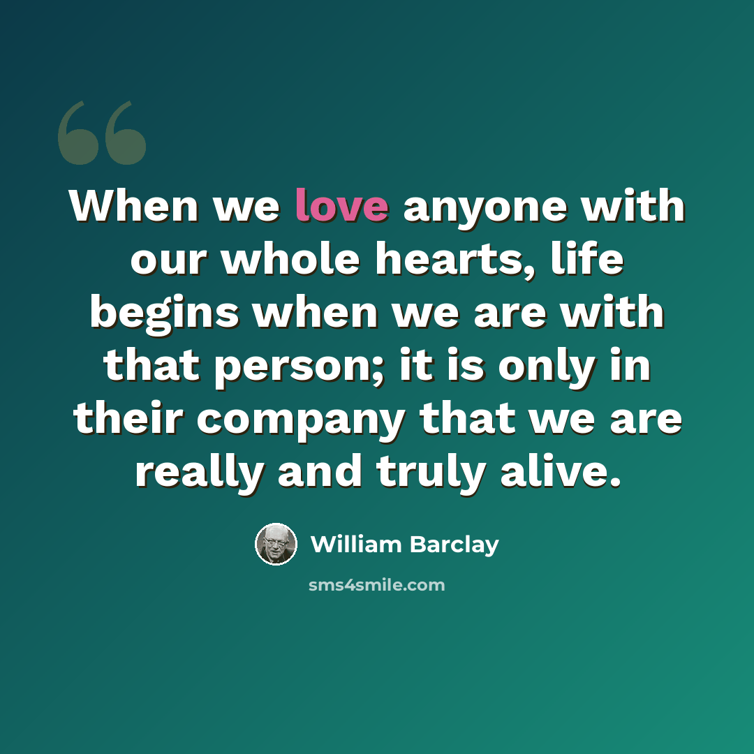 “When we love anyone with our whole hearts, life begins when we are with that person; it is only in their company that we are really and truly alive.” quote by William Barclay