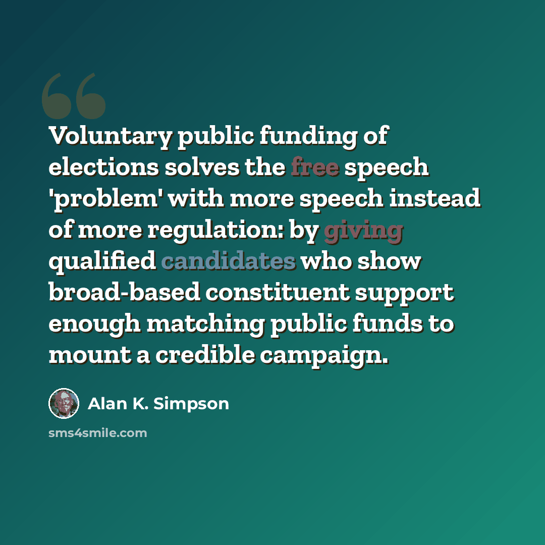 “Voluntary public funding of elections solves the free speech 'problem' with more speech instead of more regulation: by giving qualified candidates who show broad-based constituent support enough matching public funds to mount a credible campaign.” quote by Alan K. Simpson