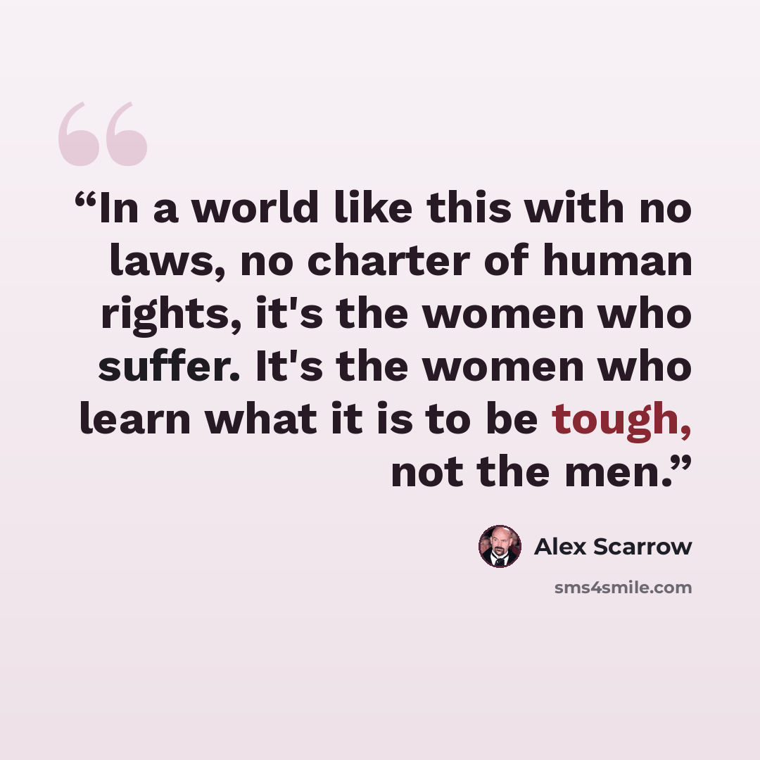 “In a world like this with no laws, no charter of human rights, it's the women who suffer. It's the women who learn what it is to be tough, not the men.” quote by Alex Scarrow