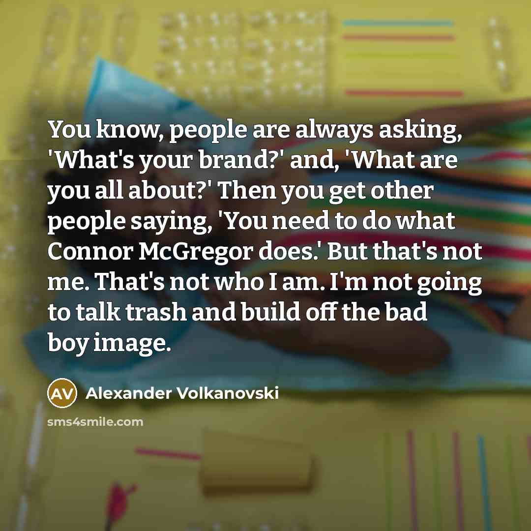 “You know, people are always asking, 'What's your brand?' and, 'What are you all about?' Then you get other people saying, 'You need to do what Connor McGregor does.' But that's not me. That's not who I am. I'm not going to talk trash and build off the bad boy image.” quote by Alexander Volkanovski