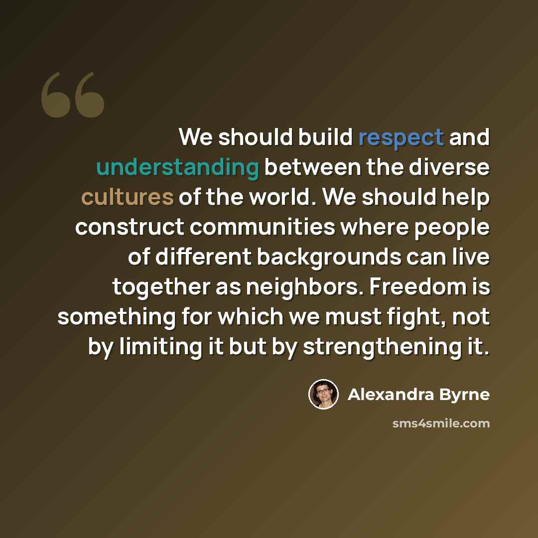 “We should build respect and understanding between the diverse cultures of the world. We should help construct communities where people of different backgrounds can live together as neighbors. Freedom is something for which we must fight, not by limiting it but by strengthening it.” quote by Alexandra Byrne