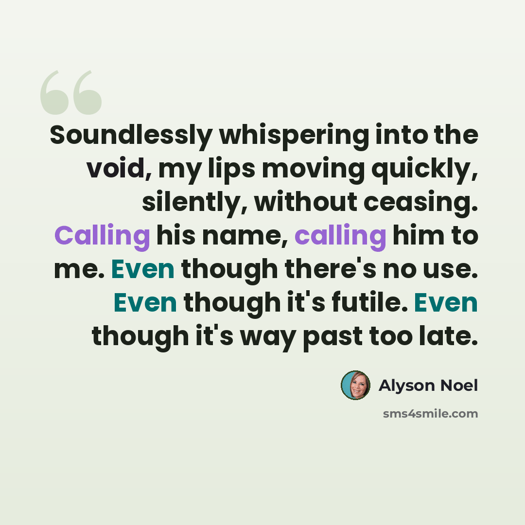 “Soundlessly whispering into the void, my lips moving quickly, silently, without ceasing. Calling his name, calling him to me. Even though there's no use. Even though it's futile. Even though it's way past too late.” quote by Alyson Noel