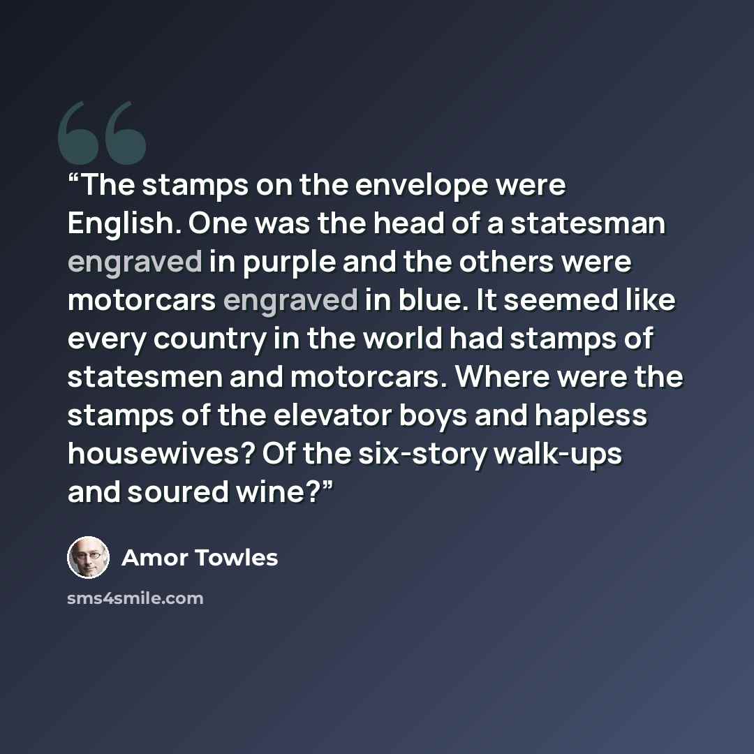 “The stamps on the envelope were English. One was the head of a statesman engraved in purple and the others were motorcars engraved in blue. It seemed like every country in the world had stamps of statesmen and motorcars. Where were the stamps of the elevator boys and hapless housewives? Of the…” quote by Amor Towles