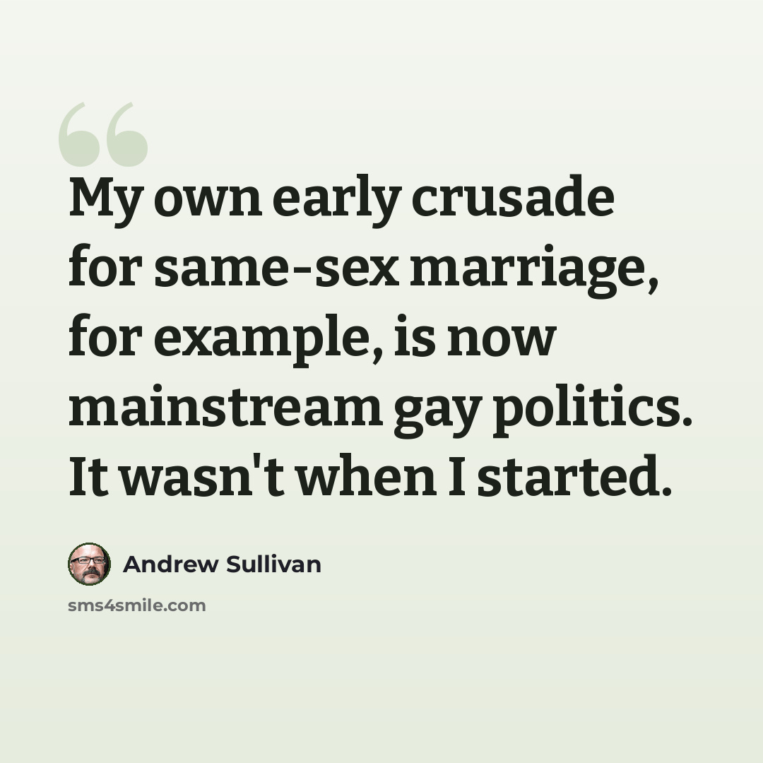 “My own early crusade for same-sex marriage, for example, is now mainstream gay politics. It wasn't when I started.” quote by Andrew Sullivan